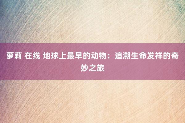 萝莉 在线 地球上最早的动物：追溯生命发祥的奇妙之旅