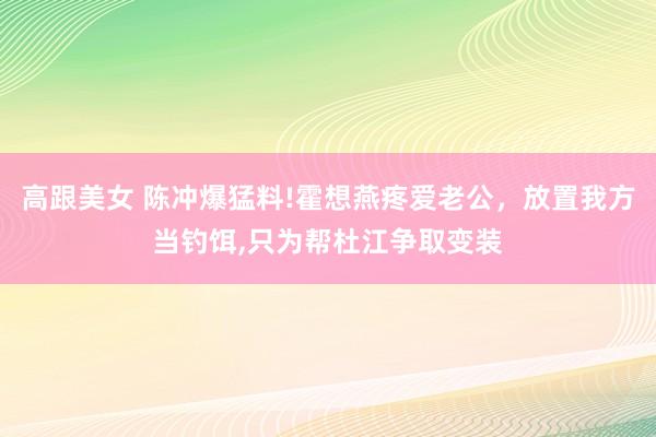 高跟美女 陈冲爆猛料!霍想燕疼爱老公，放置我方当钓饵，只为帮杜江争取变装