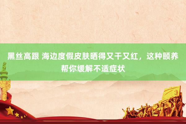 黑丝高跟 海边度假皮肤晒得又干又红，这种颐养帮你缓解不适症状