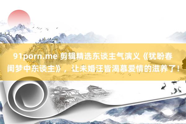 91porn.me 剪辑精选东谈主气演义《犹盼春闺梦中东谈主》，让未婚汪皆渴慕爱情的滋养了！