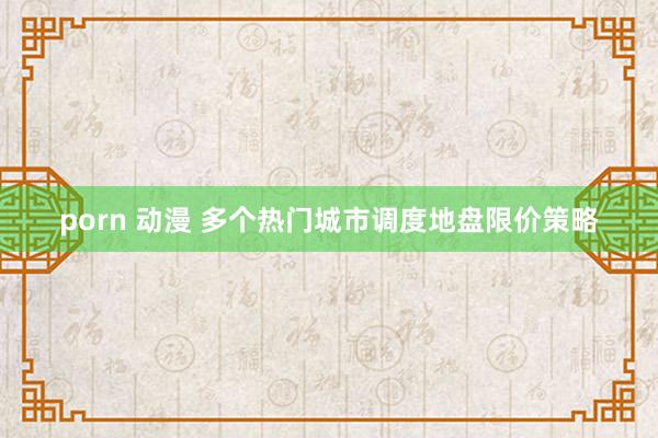 porn 动漫 多个热门城市调度地盘限价策略