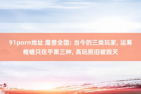 91porn地址 魔兽全国: 当今的三类玩家， 运筹帷幄只在乎第三种， 高玩照旧被毁灭