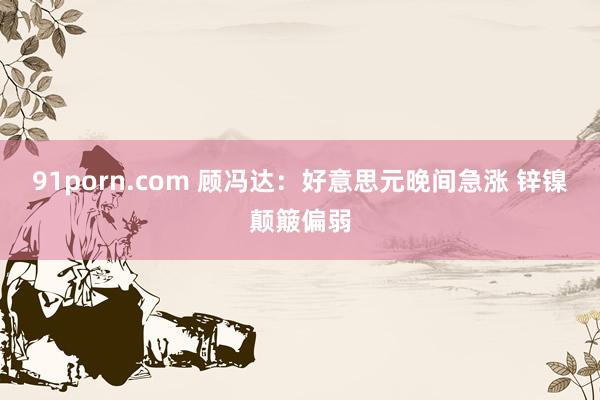 91porn.com 顾冯达：好意思元晚间急涨 锌镍颠簸偏弱