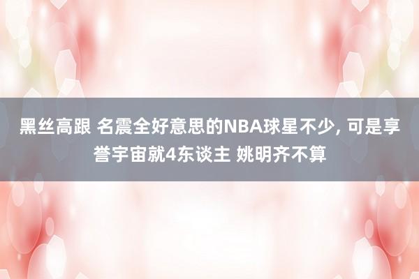 黑丝高跟 名震全好意思的NBA球星不少， 可是享誉宇宙就4东谈主 姚明齐不算