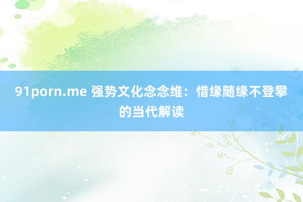 91porn.me 强势文化念念维：惜缘随缘不登攀的当代解读