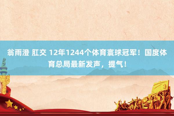 翁雨澄 肛交 12年1244个体育寰球冠军!国度体育总局最新发声,提气!