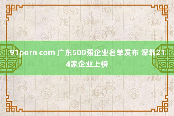 91porn com 广东500强企业名单发布 深圳214家企业上榜