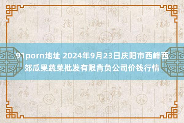 91porn地址 2024年9月23日庆阳市西峰西郊瓜果蔬菜批发有限背负公司价钱行情