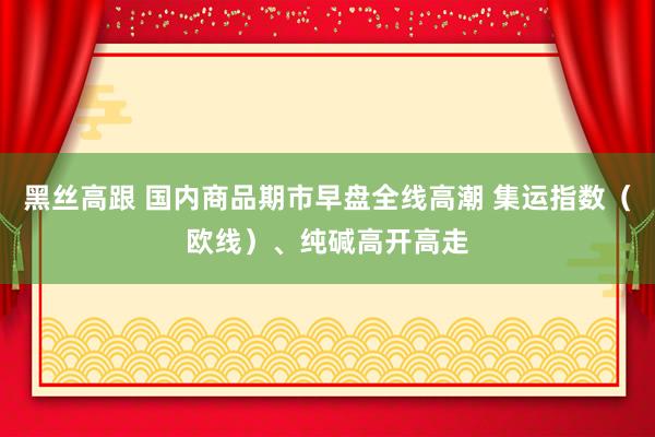 黑丝高跟 国内商品期市早盘全线高潮 集运指数（欧线）、纯碱高开高走