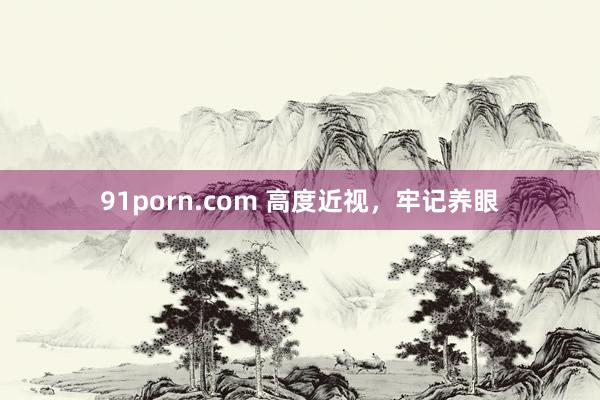 91porn.com 高度近视,牢记养眼
