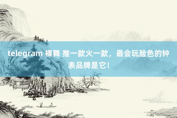 telegram 裸舞 推一款火一款，最会玩脸色的钟表品牌是它！