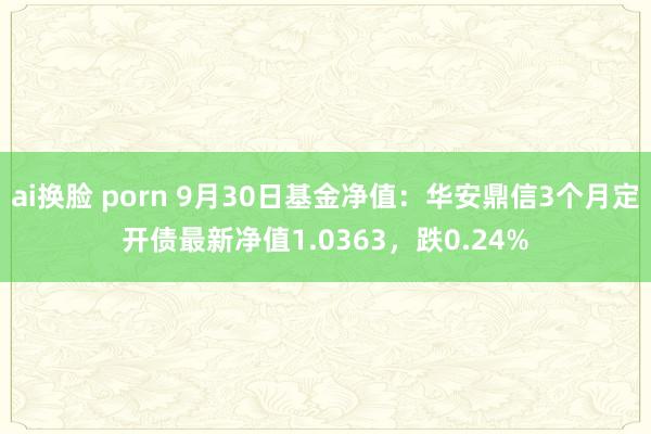 ai换脸 porn 9月30日基金净值：华安鼎信3个月定开债最新净值1.0363，跌0.24%