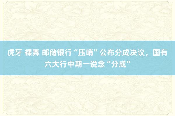 虎牙 裸舞 邮储银行“压哨”公布分成决议，国有六大行中期一说念“分成”