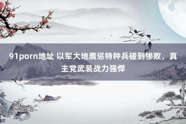 91porn地址 以军大地膺惩特种兵碰到惨败，真主党武装战力强悍