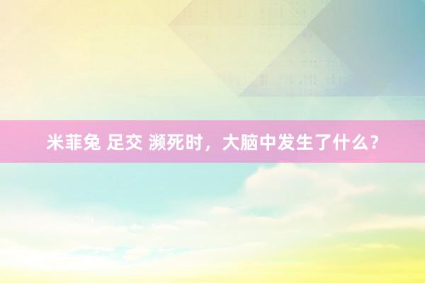 米菲兔 足交 濒死时，大脑中发生了什么？