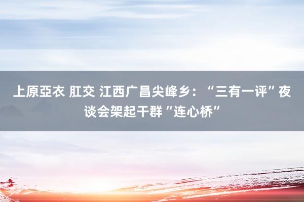 上原亞衣 肛交 江西广昌尖峰乡：“三有一评”夜谈会架起干群“连心桥”