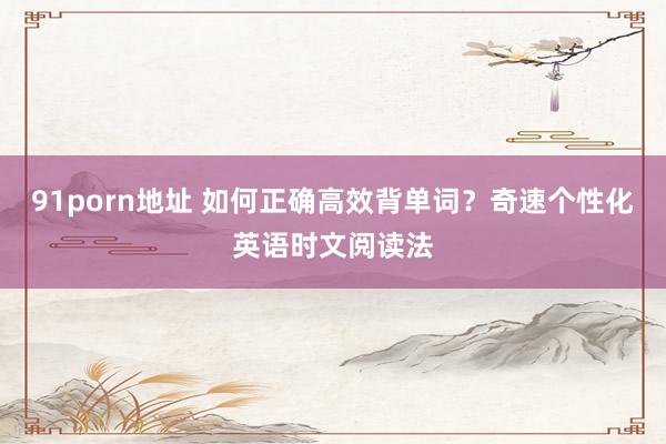 91porn地址 如何正确高效背单词？奇速个性化英语时文阅读法