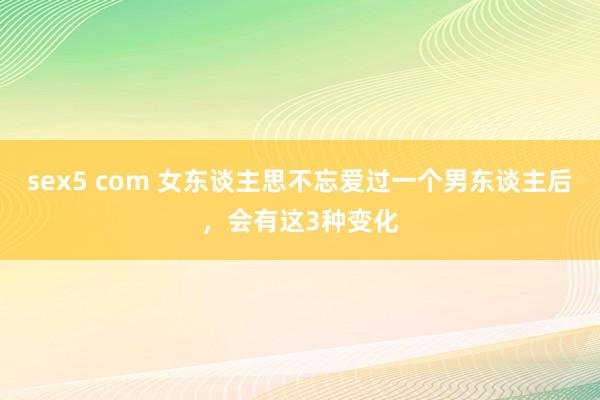 sex5 com 女东谈主思不忘爱过一个男东谈主后，会有这3种变化