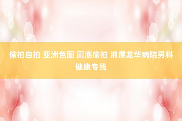 偷拍自拍 亚洲色图 厕底偷拍 湘潭龙华病院男科健康专线