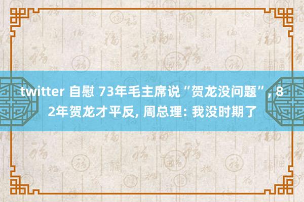 twitter 自慰 73年毛主席说“贺龙没问题”， 82年贺龙才平反， 周总理: 我没时期了
