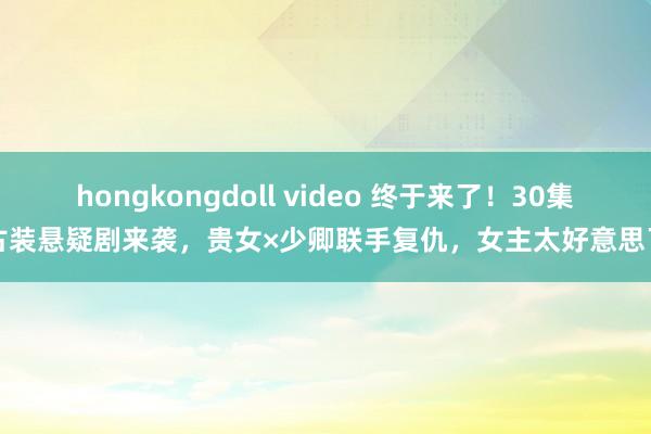 hongkongdoll video 终于来了！30集古装悬疑剧来袭，贵女×少卿联手复仇，女主太好意思了