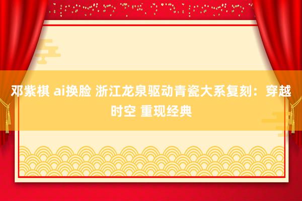 邓紫棋 ai换脸 浙江龙泉驱动青瓷大系复刻：穿越时空 重现经典