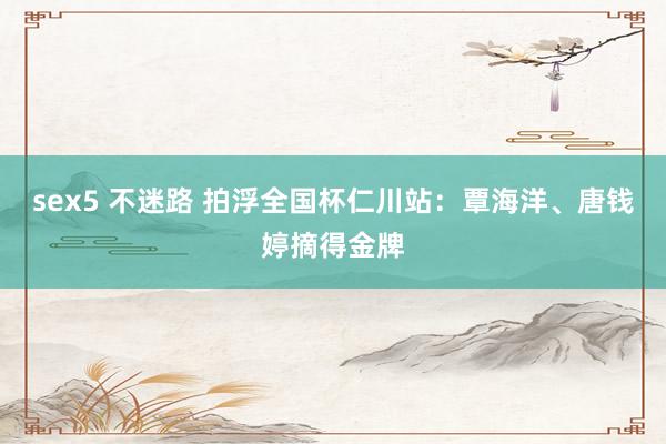 sex5 不迷路 拍浮全国杯仁川站：覃海洋、唐钱婷摘得金牌