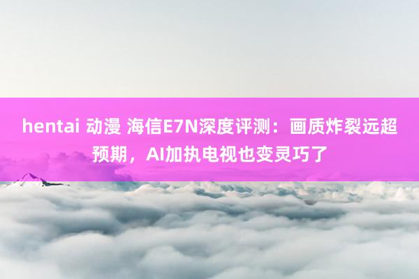 hentai 动漫 海信E7N深度评测：画质炸裂远超预期，AI加执电视也变灵巧了