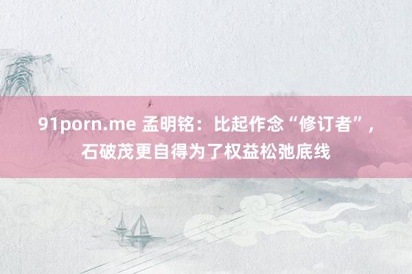 91porn.me 孟明铭：比起作念“修订者”，石破茂更自得为了权益松弛底线