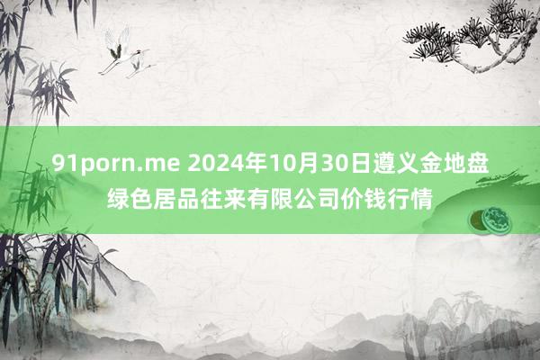 91porn.me 2024年10月30日遵义金地盘绿色居品往来有限公司价钱行情