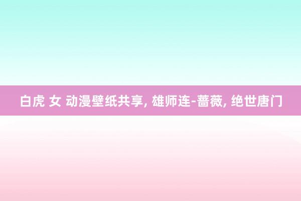 白虎 女 动漫壁纸共享， 雄师连-蔷薇，<a href=