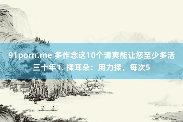 91porn.me 多作念这10个清爽能让您至少多活三十年1. 揉耳朵:用力揉,每次5