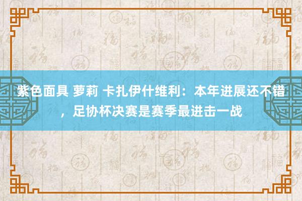 紫色面具 萝莉 卡扎伊什维利：本年进展还不错，足协杯决赛是赛季最进击一战