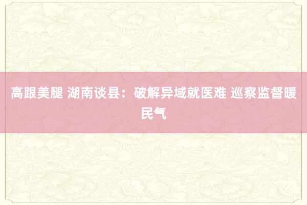 高跟美腿 湖南谈县：破解异域就医难 巡察监督暖民气