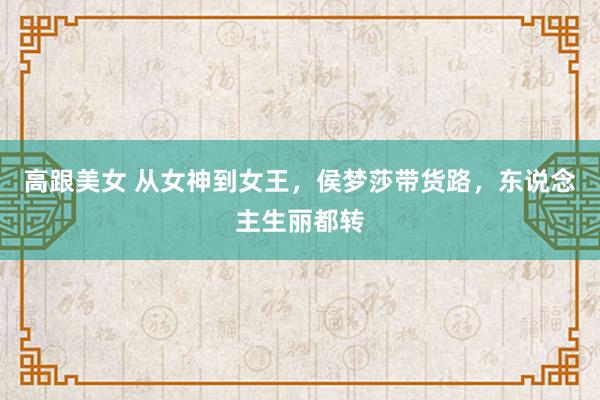 高跟美女 从女神到女王，侯梦莎带货路，东说念主生丽都转