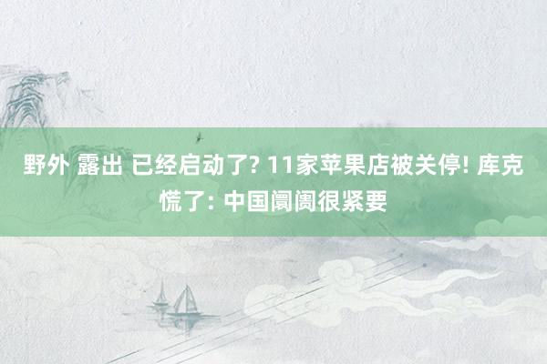 野外 露出 已经启动了? 11家苹果店被关停! 库克慌了: 中国阛阓很紧要