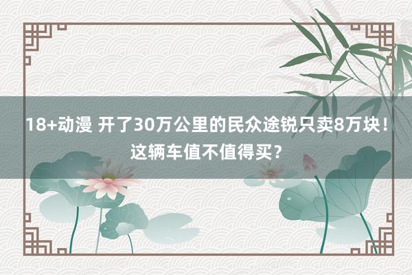 18+动漫 开了30万公里的民众途锐只卖8万块！这辆车值不值得买？