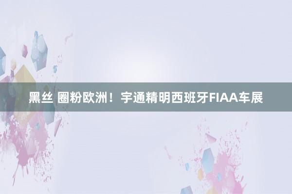 黑丝 圈粉欧洲！宇通精明西班牙FIAA车展