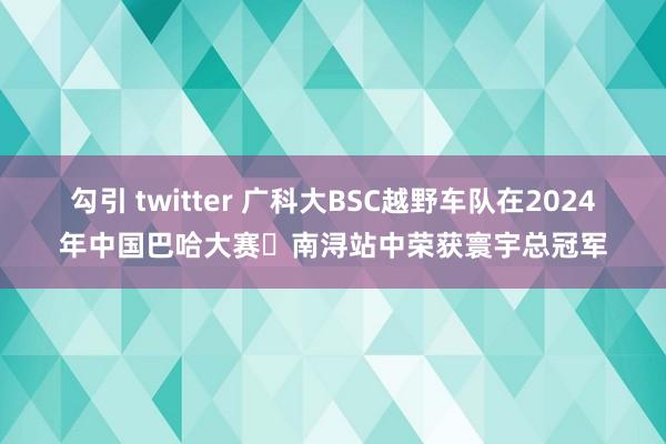 勾引 twitter 广科大BSC越野车队在2024年中国巴哈大赛・南浔站中荣获寰宇总冠军