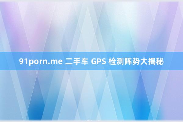 91porn.me 二手车 GPS 检测阵势大揭秘