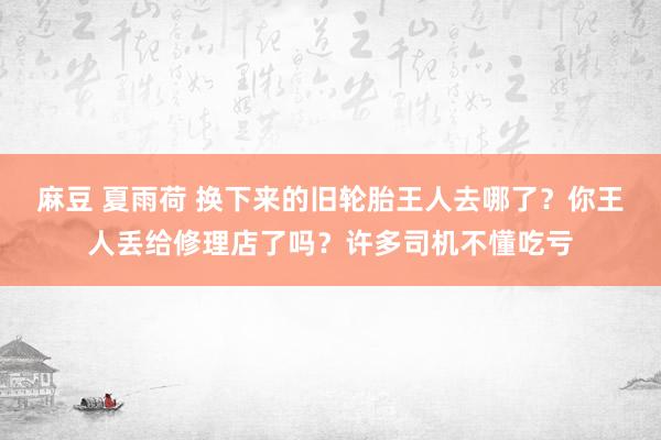 麻豆 夏雨荷 换下来的旧轮胎王人去哪了？你王人丢给修理店了吗？许多司机不懂吃亏