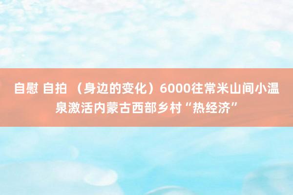 自慰 自拍 （身边的变化）6000往常米山间小温泉激活内蒙古西部乡村“热经济”