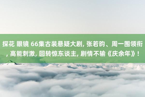 探花 眼镜 66集古装悬疑大剧， 张若昀、周一围领衔， 高能刺激， 回转惊东谈主， 剧情不输《庆余年》!