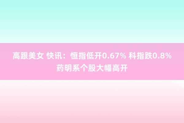 高跟美女 快讯：恒指低开0.67% 科指跌0.8%药明系个股大幅高开