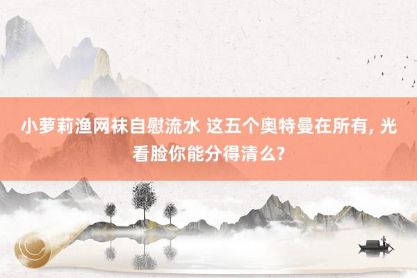 小萝莉渔网袜自慰流水 这五个奥特曼在所有， 光看脸你能分得清么?