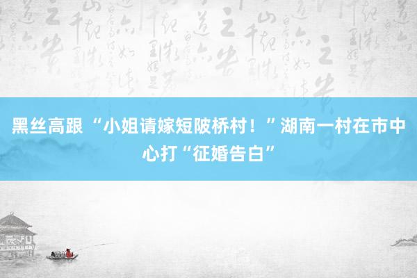 黑丝高跟 “小姐请嫁短陂桥村！”湖南一村在市中心打“征婚告白”