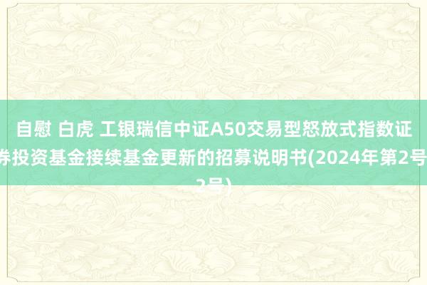 自慰 白虎 工银瑞信中证A50交易型怒放式指数证券投资基金接续基金更新的招募说明书(2024年第2号)