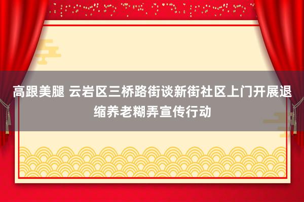 高跟美腿 云岩区三桥路街谈新街社区上门开展退缩养老糊弄宣传行动
