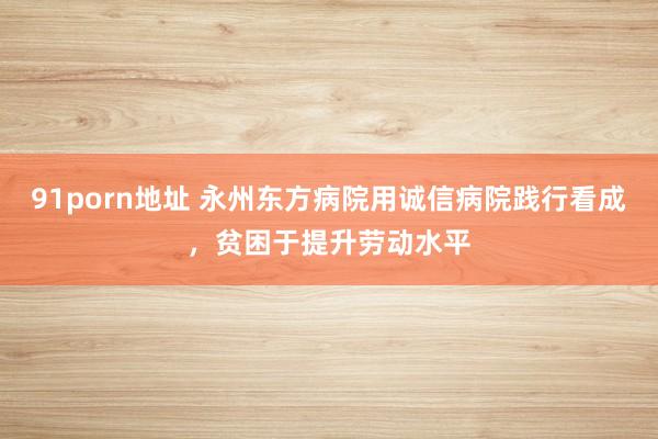 91porn地址 永州东方病院用诚信病院践行看成，贫困于提升劳动水平
