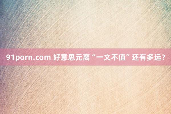 91porn.com 好意思元离“一文不值”还有多远？